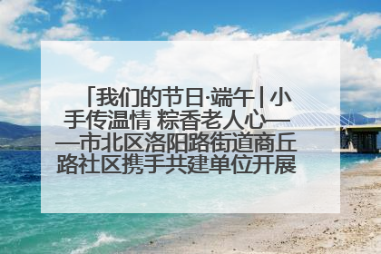 我们的节日·端午│小手传温情 粽香老人心——市北区洛阳路街道商丘路社区携手共建单位开展端午主题活动